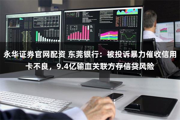 永华证券官网配资 东莞银行：被投诉暴力催收信用卡不良，9.4亿输血关联方存信贷风险