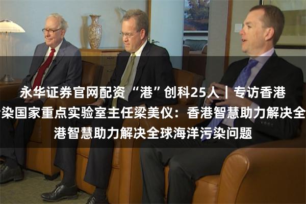 永华证券官网配资 “港”创科25人｜专访香港城市大学海洋污染国家重点实验室主任梁美仪：香港智慧助力解决全球海洋污染问题