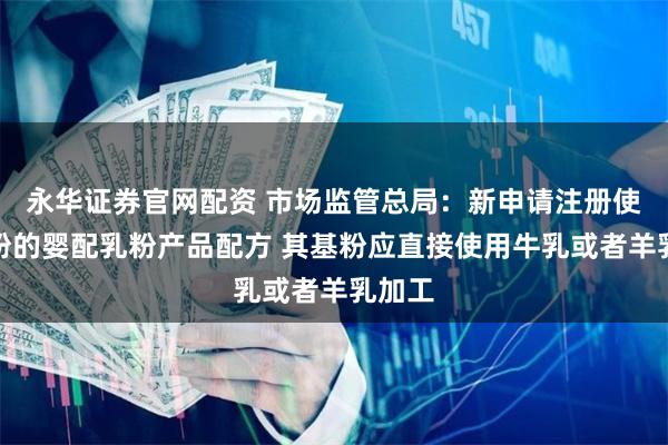 永华证券官网配资 市场监管总局：新申请注册使用基粉的婴配乳粉产品配方 其基粉应直接使用牛乳或者羊乳加工
