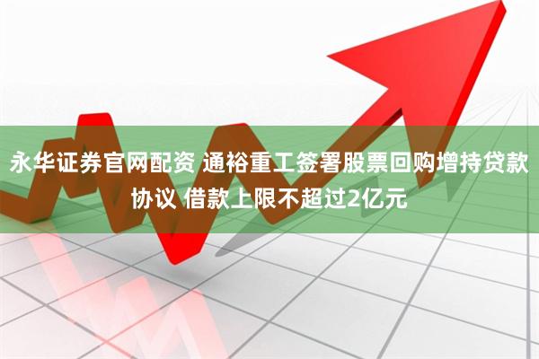 永华证券官网配资 通裕重工签署股票回购增持贷款协议 借款上限不超过2亿元