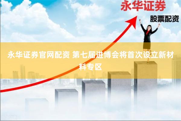 永华证券官网配资 第七届进博会将首次设立新材料专区