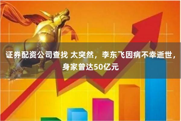证券配资公司查找 太突然，李东飞因病不幸逝世，身家曾达50亿元