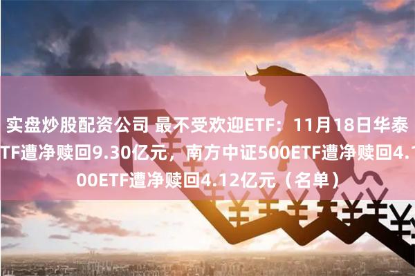 实盘炒股配资公司 最不受欢迎ETF：11月18日华泰柏瑞沪深300ETF遭净赎回9.30亿元，南方中证500ETF遭净赎回4.12亿元（名单）