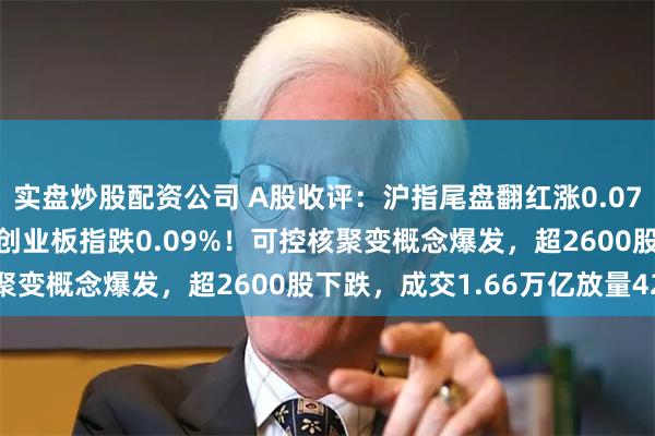 实盘炒股配资公司 A股收评：沪指尾盘翻红涨0.07%，北证50涨1.42%创业板指跌0.09%！可控核聚变概念爆发，超2600股下跌，成交1.66万亿放量42亿