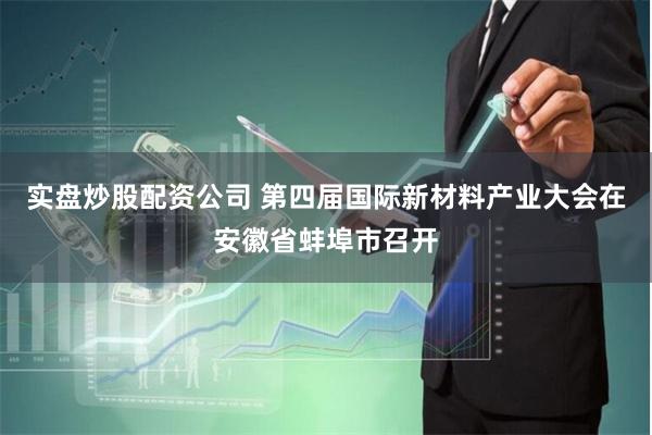 实盘炒股配资公司 第四届国际新材料产业大会在安徽省蚌埠市召开