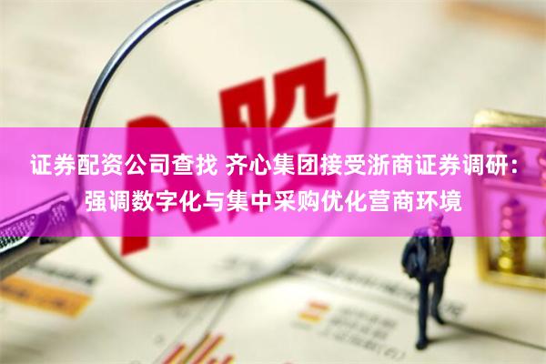证券配资公司查找 齐心集团接受浙商证券调研：强调数字化与集中采购优化营商环境