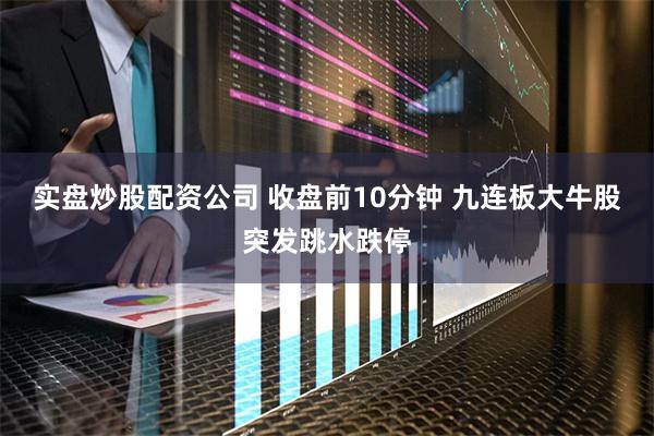 实盘炒股配资公司 收盘前10分钟 九连板大牛股突发跳水跌停