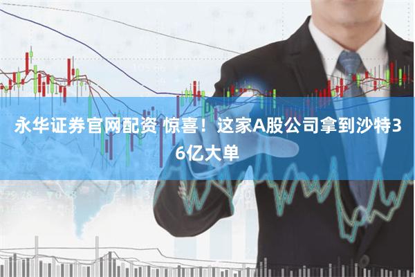 永华证券官网配资 惊喜！这家A股公司拿到沙特36亿大单