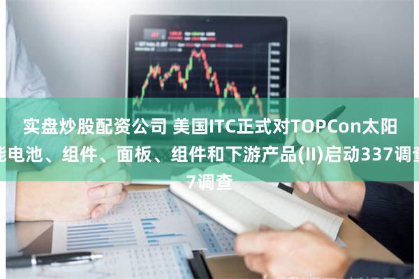 实盘炒股配资公司 美国ITC正式对TOPCon太阳能电池、组件、面板、组件和下游产品(II)启动337调查