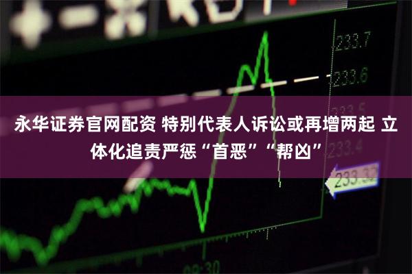 永华证券官网配资 特别代表人诉讼或再增两起 立体化追责严惩“首恶”“帮凶”