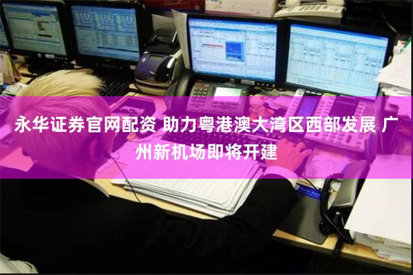 永华证券官网配资 助力粤港澳大湾区西部发展 广州新机场即将开建