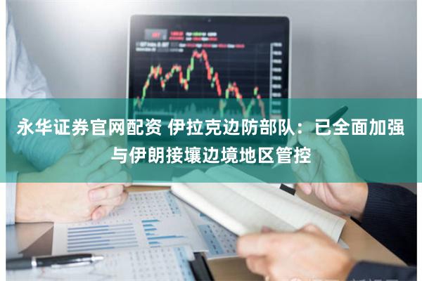 永华证券官网配资 伊拉克边防部队：已全面加强与伊朗接壤边境地区管控